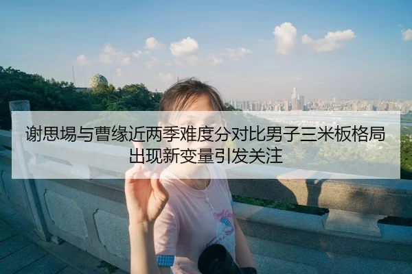 谢思埸与曹缘近两季难度分对比男子三米板格局出现新变量引发关注 | bsport