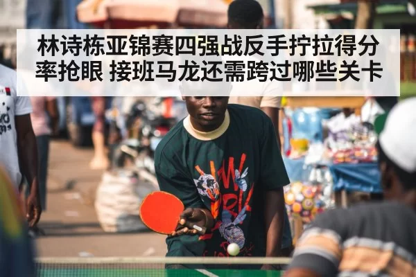 林诗栋亚锦赛四强战反手拧拉得分率抢眼 接班马龙还需跨过哪些关卡 | bsport